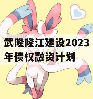 武隆隆江建设2023年债权融资计划