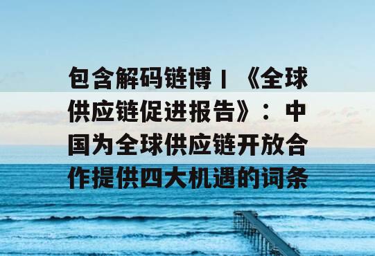 包含解码链博丨《全球供应链促进报告》：中国为全球供应链开放合作提供四大机遇的词条